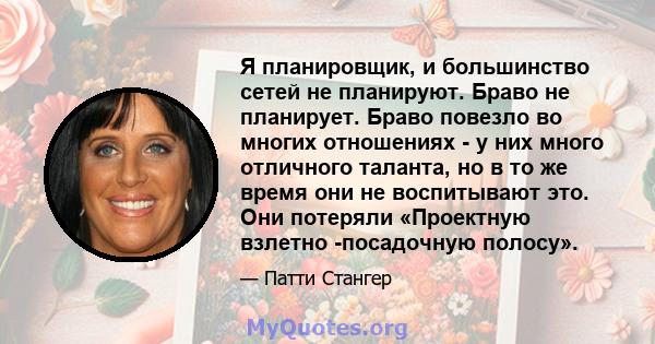 Я планировщик, и большинство сетей не планируют. Браво не планирует. Браво повезло во многих отношениях - у них много отличного таланта, но в то же время они не воспитывают это. Они потеряли «Проектную взлетно