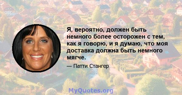 Я, вероятно, должен быть немного более осторожен с тем, как я говорю, и я думаю, что моя доставка должна быть немного мягче.