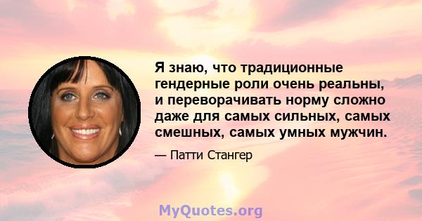 Я знаю, что традиционные гендерные роли очень реальны, и переворачивать норму сложно даже для самых сильных, самых смешных, самых умных мужчин.