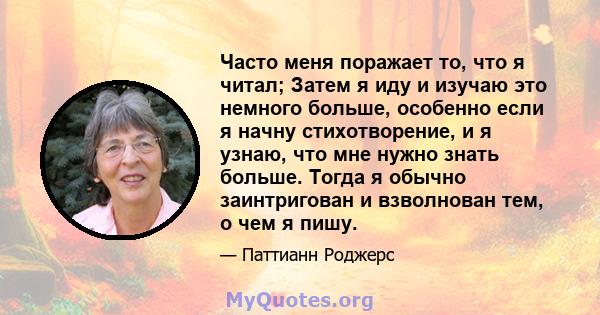 Часто меня поражает то, что я читал; Затем я иду и изучаю это немного больше, особенно если я начну стихотворение, и я узнаю, что мне нужно знать больше. Тогда я обычно заинтригован и взволнован тем, о чем я пишу.