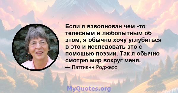 Если я взволнован чем -то телесным и любопытным об этом, я обычно хочу углубиться в это и исследовать это с помощью поэзии. Так я обычно смотрю мир вокруг меня.