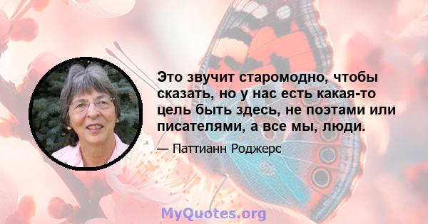 Это звучит старомодно, чтобы сказать, но у нас есть какая-то цель быть здесь, не поэтами или писателями, а все мы, люди.