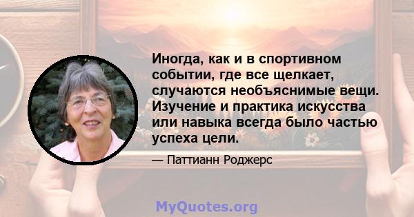 Иногда, как и в спортивном событии, где все щелкает, случаются необъяснимые вещи. Изучение и практика искусства или навыка всегда было частью успеха цели.