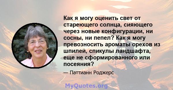 Как я могу оценить свет от стареющего солнца, сияющего через новые конфигурации, ни сосны, ни пепел? Как я могу превозносить ароматы орехов из шпилей, спикулы ландшафта, еще не сформированного или посеяния?