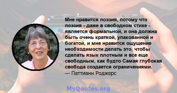 Мне нравится поэзия, потому что поэзия - даже в свободном стихе - является формальной, и она должна быть очень краткой, упакованной и богатой, и мне нравится ощущение необходимости делать это, чтобы сделать язык плотным 