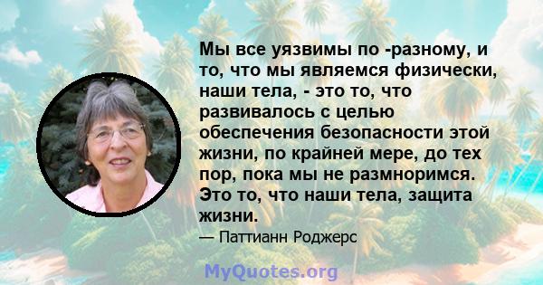 Мы все уязвимы по -разному, и то, что мы являемся физически, наши тела, - это то, что развивалось с целью обеспечения безопасности этой жизни, по крайней мере, до тех пор, пока мы не размноримся. Это то, что наши тела,