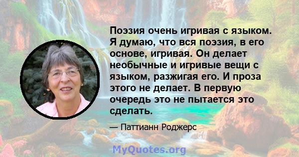 Поэзия очень игривая с языком. Я думаю, что вся поэзия, в его основе, игривая. Он делает необычные и игривые вещи с языком, разжигая его. И проза этого не делает. В первую очередь это не пытается это сделать.