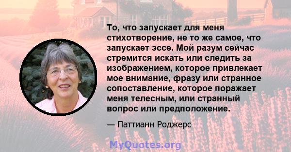 То, что запускает для меня стихотворение, не то же самое, что запускает эссе. Мой разум сейчас стремится искать или следить за изображением, которое привлекает мое внимание, фразу или странное сопоставление, которое