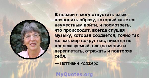 В поэзии я могу отпустить язык, позволить образу, который кажется неуместным войти, и посмотреть, что происходит, всегда слушая музыку, которая создается, точно так же, как мир вокруг нас, никогда не предсказуемый,