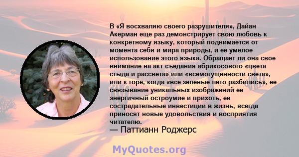 В «Я восхваляю своего разрушителя», Дайан Акерман еще раз демонстрирует свою любовь к конкретному языку, который поднимается от момента себя и мира природы, и ее умелое использование этого языка. Обращает ли она свое