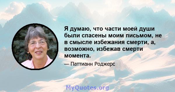 Я думаю, что части моей души были спасены моим письмом, не в смысле избежания смерти, а, возможно, избежав смерти момента.