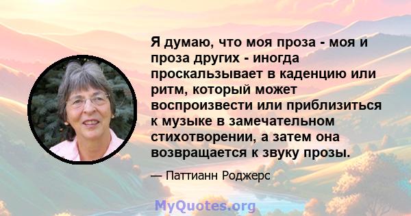 Я думаю, что моя проза - моя и проза других - иногда проскальзывает в каденцию или ритм, который может воспроизвести или приблизиться к музыке в замечательном стихотворении, а затем она возвращается к звуку прозы.