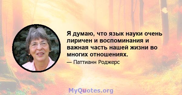 Я думаю, что язык науки очень лиричен и воспоминания и важная часть нашей жизни во многих отношениях.