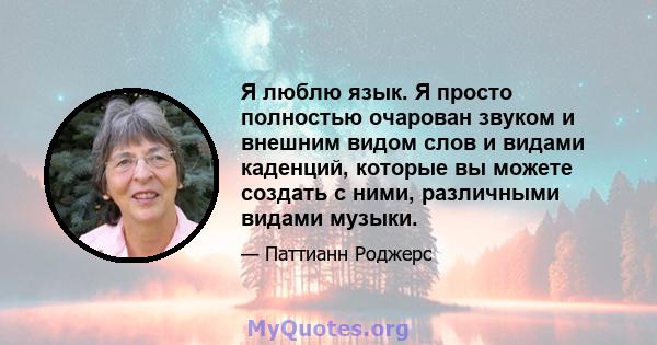 Я люблю язык. Я просто полностью очарован звуком и внешним видом слов и видами каденций, которые вы можете создать с ними, различными видами музыки.