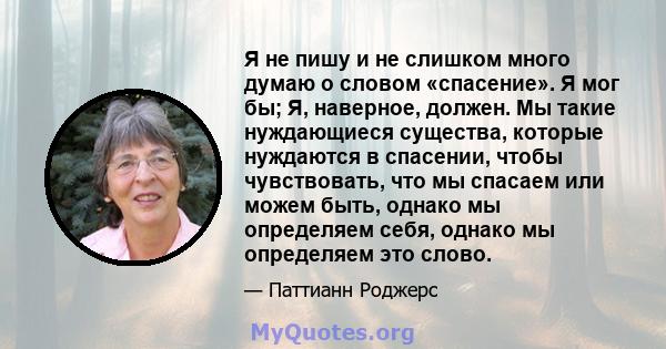 Я не пишу и не слишком много думаю о словом «спасение». Я мог бы; Я, наверное, должен. Мы такие нуждающиеся существа, которые нуждаются в спасении, чтобы чувствовать, что мы спасаем или можем быть, однако мы определяем