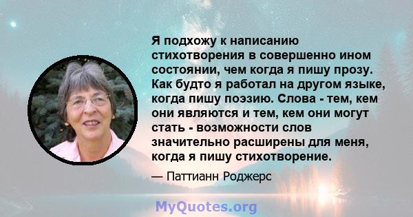 Я подхожу к написанию стихотворения в совершенно ином состоянии, чем когда я пишу прозу. Как будто я работал на другом языке, когда пишу поэзию. Слова - тем, кем они являются и тем, кем они могут стать - возможности