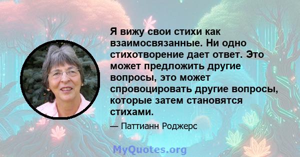 Я вижу свои стихи как взаимосвязанные. Ни одно стихотворение дает ответ. Это может предложить другие вопросы, это может спровоцировать другие вопросы, которые затем становятся стихами.