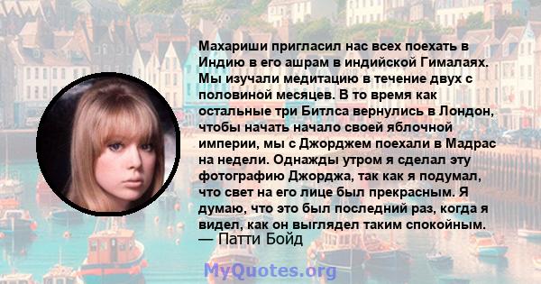 Махариши пригласил нас всех поехать в Индию в его ашрам в индийской Гималаях. Мы изучали медитацию в течение двух с половиной месяцев. В то время как остальные три Битлса вернулись в Лондон, чтобы начать начало своей