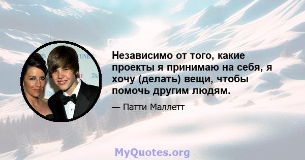 Независимо от того, какие проекты я принимаю на себя, я хочу (делать) вещи, чтобы помочь другим людям.