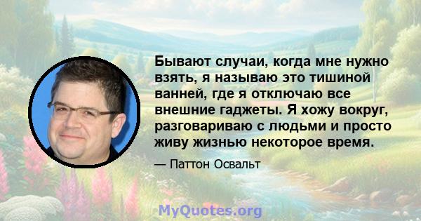 Бывают случаи, когда мне нужно взять, я называю это тишиной ванней, где я отключаю все внешние гаджеты. Я хожу вокруг, разговариваю с людьми и просто живу жизнью некоторое время.