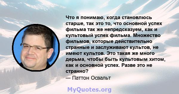 Что я понимаю, когда становлюсь старше, так это то, что основной успех фильма так же непредсказуем, как и культовый успех фильма. Множество фильмов, которые действительно странные и заслуживают культов, не имеют