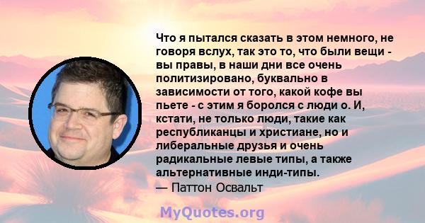 Что я пытался сказать в этом немного, не говоря вслух, так это то, что были вещи - вы правы, в наши дни все очень политизировано, буквально в зависимости от того, какой кофе вы пьете - с этим я боролся с люди о. И,