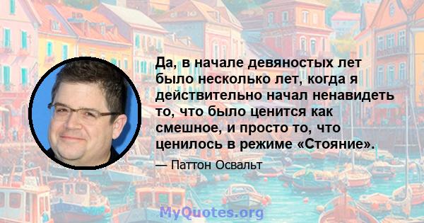 Да, в начале девяностых лет было несколько лет, когда я действительно начал ненавидеть то, что было ценится как смешное, и просто то, что ценилось в режиме «Стояние».