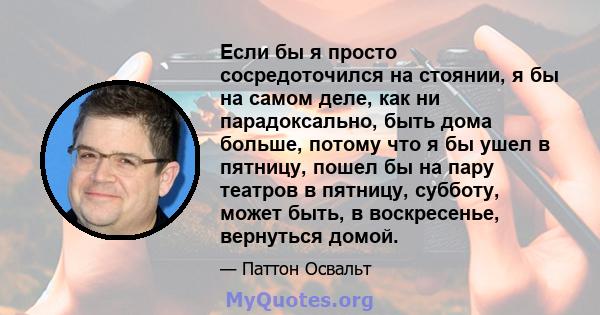 Если бы я просто сосредоточился на стоянии, я бы на самом деле, как ни парадоксально, быть дома больше, потому что я бы ушел в пятницу, пошел бы на пару театров в пятницу, субботу, может быть, в воскресенье, вернуться