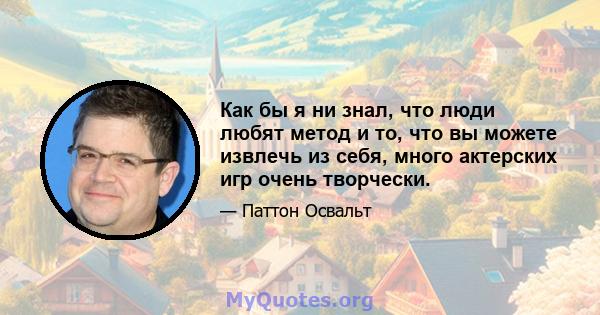 Как бы я ни знал, что люди любят метод и то, что вы можете извлечь из себя, много актерских игр очень творчески.