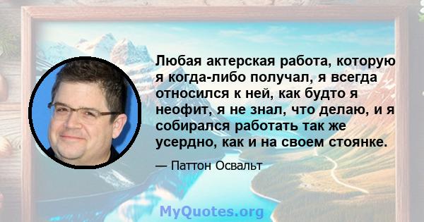 Любая актерская работа, которую я когда-либо получал, я всегда относился к ней, как будто я неофит, я не знал, что делаю, и я собирался работать так же усердно, как и на своем стоянке.