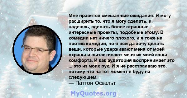 Мне нравятся смешанные ожидания. Я могу расширить то, что я могу сделать, и, надеюсь, сделать более странные, интересные проекты, подобные этому. В комедии нет ничего плохого, и я тоже не против комедий, но я всегда