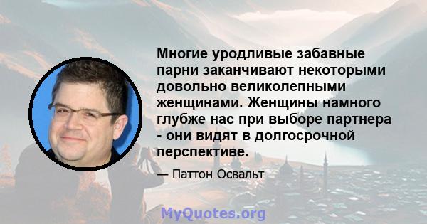 Многие уродливые забавные парни заканчивают некоторыми довольно великолепными женщинами. Женщины намного глубже нас при выборе партнера - они видят в долгосрочной перспективе.