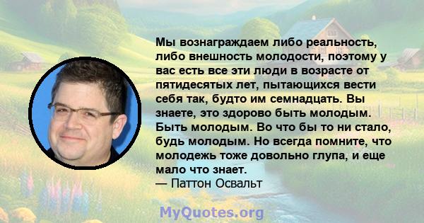 Мы вознаграждаем либо реальность, либо внешность молодости, поэтому у вас есть все эти люди в возрасте от пятидесятых лет, пытающихся вести себя так, будто им семнадцать. Вы знаете, это здорово быть молодым. Быть