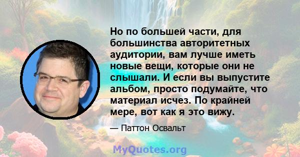 Но по большей части, для большинства авторитетных аудитории, вам лучше иметь новые вещи, которые они не слышали. И если вы выпустите альбом, просто подумайте, что материал исчез. По крайней мере, вот как я это вижу.