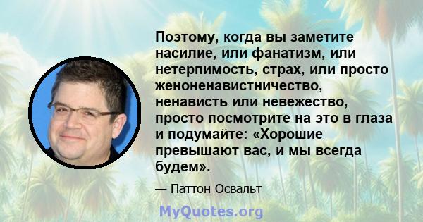 Поэтому, когда вы заметите насилие, или фанатизм, или нетерпимость, страх, или просто женоненавистничество, ненависть или невежество, просто посмотрите на это в глаза и подумайте: «Хорошие превышают вас, и мы всегда