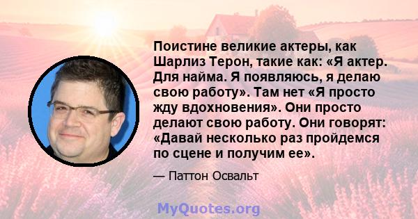 Поистине великие актеры, как Шарлиз Терон, такие как: «Я актер. Для найма. Я появляюсь, я делаю свою работу». Там нет «Я просто жду вдохновения». Они просто делают свою работу. Они говорят: «Давай несколько раз