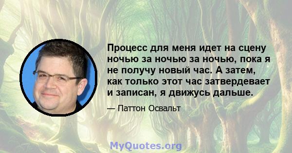 Процесс для меня идет на сцену ночью за ночью за ночью, пока я не получу новый час. А затем, как только этот час затвердевает и записан, я движусь дальше.