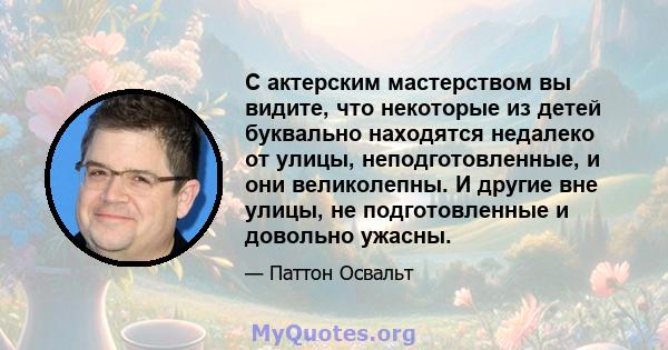 С актерским мастерством вы видите, что некоторые из детей буквально находятся недалеко от улицы, неподготовленные, и они великолепны. И другие вне улицы, не подготовленные и довольно ужасны.