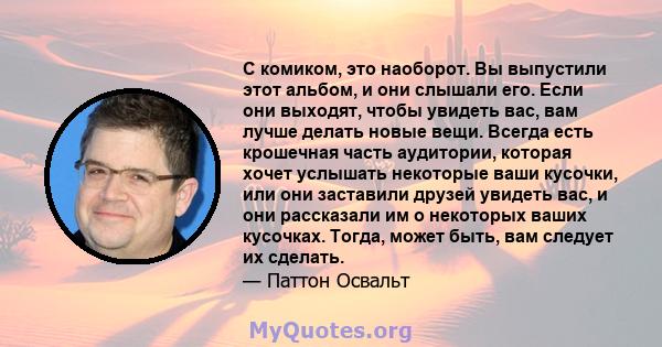 С комиком, это наоборот. Вы выпустили этот альбом, и они слышали его. Если они выходят, чтобы увидеть вас, вам лучше делать новые вещи. Всегда есть крошечная часть аудитории, которая хочет услышать некоторые ваши