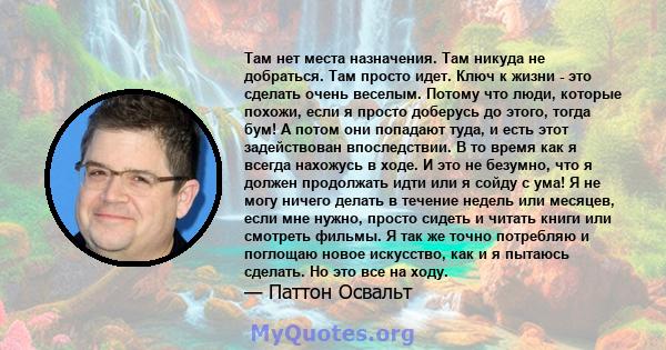 Там нет места назначения. Там никуда не добраться. Там просто идет. Ключ к жизни - это сделать очень веселым. Потому что люди, которые похожи, если я просто доберусь до этого, тогда бум! А потом они попадают туда, и