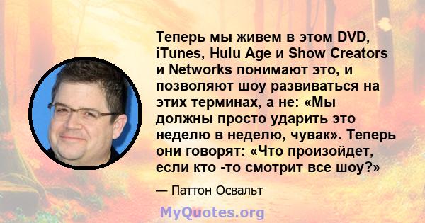 Теперь мы живем в этом DVD, iTunes, Hulu Age и Show Creators и Networks понимают это, и позволяют шоу развиваться на этих терминах, а не: «Мы должны просто ударить это неделю в неделю, чувак». Теперь они говорят: «Что