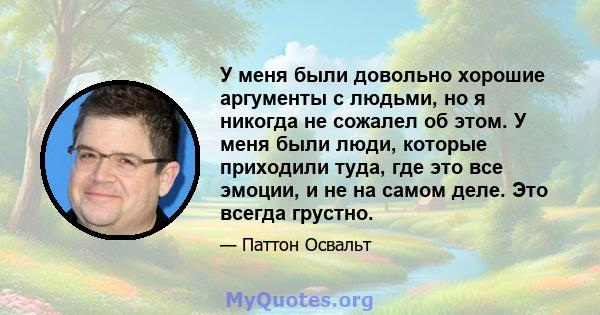 У меня были довольно хорошие аргументы с людьми, но я никогда не сожалел об этом. У меня были люди, которые приходили туда, где это все эмоции, и не на самом деле. Это всегда грустно.