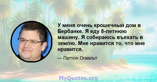 У меня очень крошечный дом в Бербанке. Я еду 8-летнюю машину. Я собираюсь въехать в землю. Мне нравится то, что мне нравится.