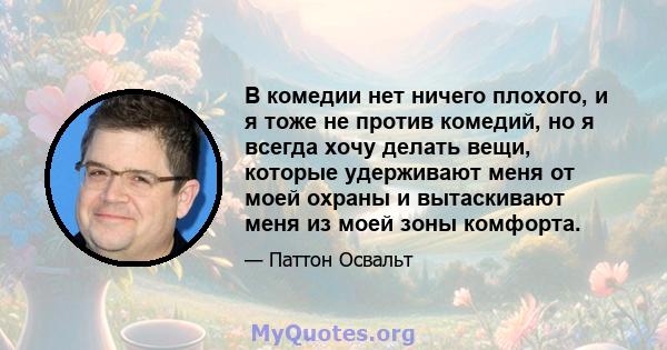 В комедии нет ничего плохого, и я тоже не против комедий, но я всегда хочу делать вещи, которые удерживают меня от моей охраны и вытаскивают меня из моей зоны комфорта.