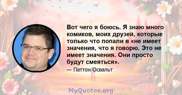 Вот чего я боюсь. Я знаю много комиков, моих друзей, которые только что попали в «не имеет значения, что я говорю. Это не имеет значения. Они просто будут смеяться».