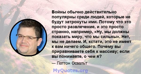 Войны обычно действительно популярны среди людей, которые не будут затронуты ими. Потому что это просто развлечение, и это просто странно, например, «Ну, мы должны показать миру, что мы сильны». Нет, мы не делаем. И,