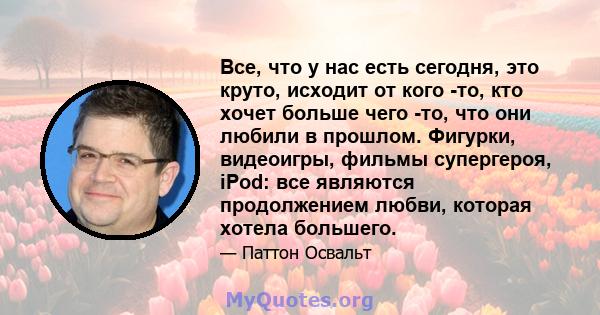 Все, что у нас есть сегодня, это круто, исходит от кого -то, кто хочет больше чего -то, что они любили в прошлом. Фигурки, видеоигры, фильмы супергероя, iPod: все являются продолжением любви, которая хотела большего.