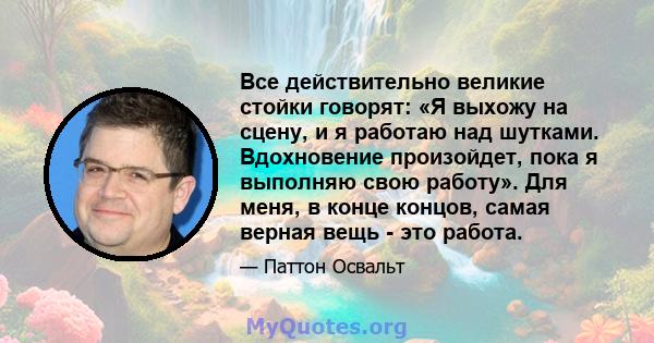 Все действительно великие стойки говорят: «Я выхожу на сцену, и я работаю над шутками. Вдохновение произойдет, пока я выполняю свою работу». Для меня, в конце концов, самая верная вещь - это работа.