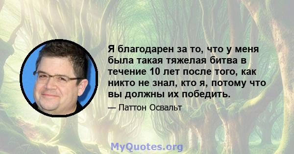 Я благодарен за то, что у меня была такая тяжелая битва в течение 10 лет после того, как никто не знал, кто я, потому что вы должны их победить.