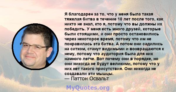 Я благодарен за то, что у меня была такая тяжелая битва в течение 10 лет после того, как никто не знал, кто я, потому что вы должны их победить. У меня есть много друзей, которые были стоящими, и они просто остановились 